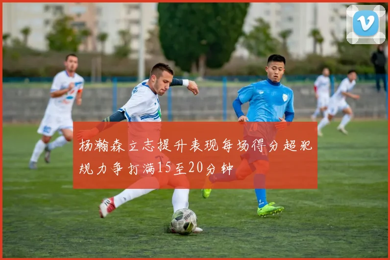 杨瀚森立志提升表现每场得分超犯规力争打满15至20分钟