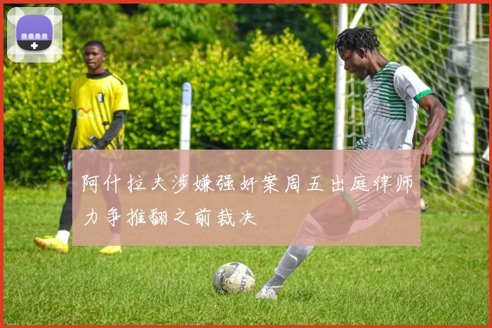 阿什拉夫涉嫌强奸案周五出庭律师力争推翻之前裁决