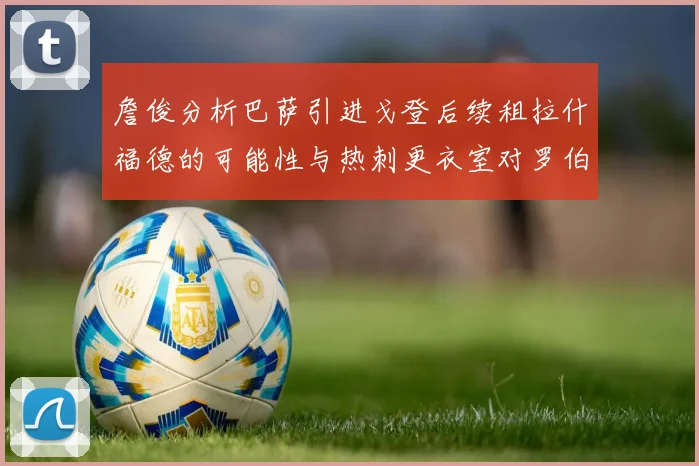 詹俊分析巴萨引进戈登后续租拉什福德的可能性与热刺更衣室对罗伯逊的需求