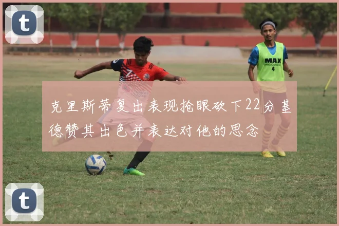 克里斯蒂复出表现抢眼砍下22分基德赞其出色并表达对他的思念
