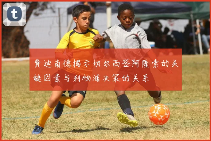 费迪南德揭示切尔西签阿隆索的关键因素与利物浦决策的关系