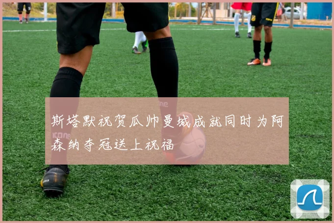 斯塔默祝贺瓜帅曼城成就同时为阿森纳夺冠送上祝福