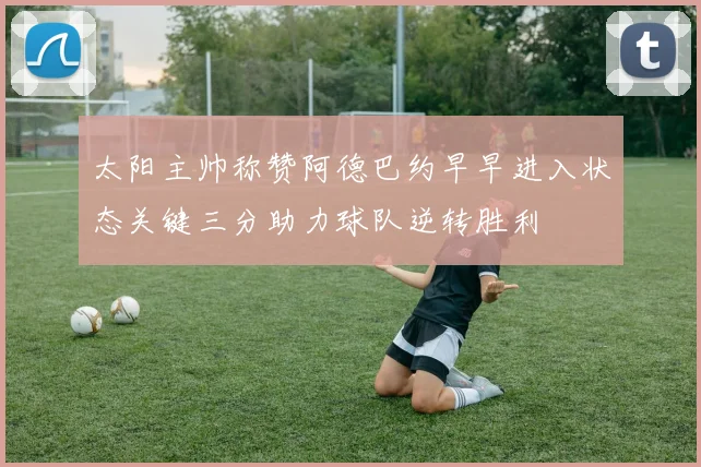 太阳主帅称赞阿德巴约早早进入状态关键三分助力球队逆转胜利