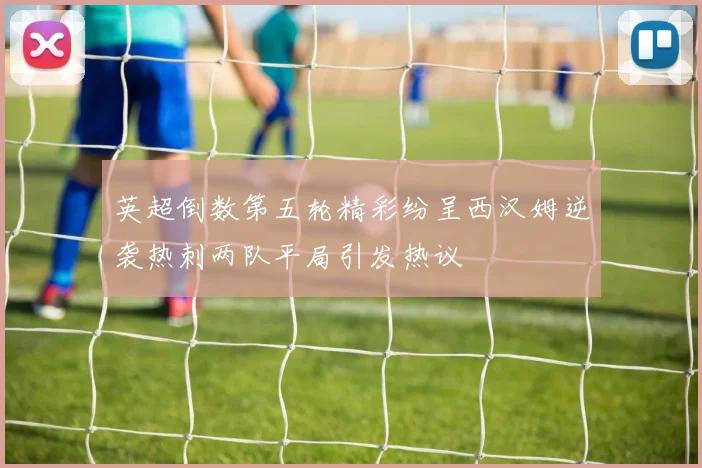 英超倒数第五轮精彩纷呈西汉姆逆袭热刺两队平局引发热议