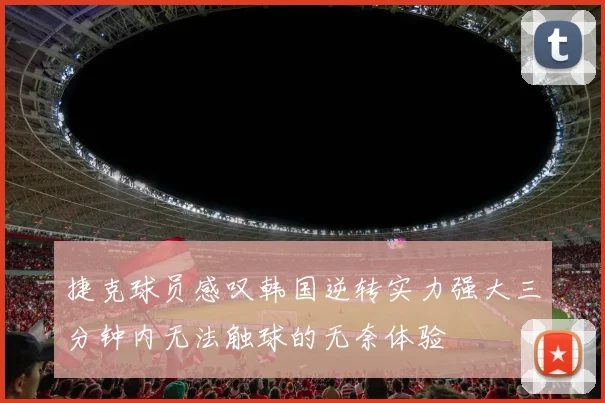 捷克球员感叹韩国逆转实力强大三分钟内无法触球的无奈体验