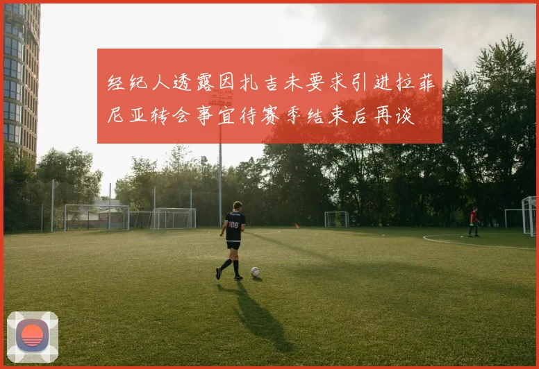 经纪人透露因扎吉未要求引进拉菲尼亚转会事宜待赛季结束后再谈