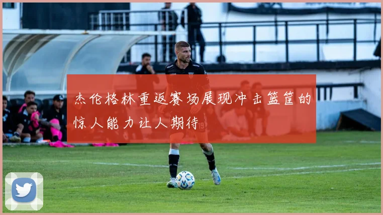 杰伦格林重返赛场展现冲击篮筐的惊人能力让人期待