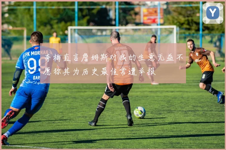 夸梅直言詹姆斯对我的生意无益不愿称其为历史最佳常遭举报